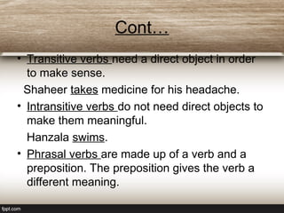 Cont…
• Transitive verbs need a direct object in order
to make sense.
Shaheer takes medicine for his headache.
• Intransitive verbs do not need direct objects to
make them meaningful.
Hanzala swims.
• Phrasal verbs are made up of a verb and a
preposition. The preposition gives the verb a
different meaning.
 