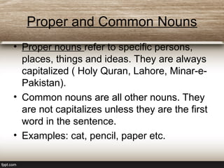 Proper and Common Nouns
• Proper nouns refer to specific persons,
places, things and ideas. They are always
capitalized ( Holy Quran, Lahore, Minar-e-
Pakistan).
• Common nouns are all other nouns. They
are not capitalizes unless they are the first
word in the sentence.
• Examples: cat, pencil, paper etc.
 