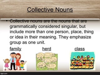 Collective Nouns
• Collective nouns are the nouns that are
grammatically considered singular, but
include more than one person, place, thing
or idea in their meaning. They emphasize
group as one unit.
family herd class
 