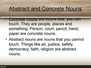Abstract and Concrete Nouns
• Concrete nouns are nouns that you can
touch. They are people, places and
something. Person, court, pencil, hand,
paper are concrete nouns.
• Abstract nouns are nouns that you cannot
touch. Things like air, justice, safety,
democracy, faith, religion are abstract
nouns.
 