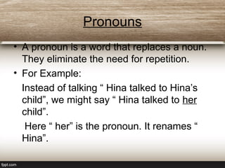 Pronouns
• A pronoun is a word that replaces a noun.
They eliminate the need for repetition.
• For Example:
Instead of talking “ Hina talked to Hina’s
child”, we might say “ Hina talked to her
child”.
Here “ her” is the pronoun. It renames “
Hina”.
 