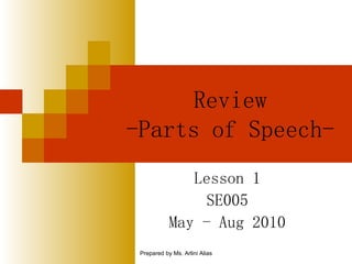Review -Parts of Speech- Lesson 1  SE005 May - Aug 2010 Prepared by Ms. Arlini Alias 