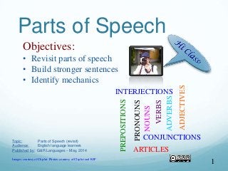 Parts of Speech
1
Objectives:
• Revisit parts of speech
• Build stronger sentences
• Identify mechanics
Topic: Parts of Speech (revisit)
Audience: English language learners
Published by: G&R Languages – May, 2014
Images: courtesy of ClipArt. Photos: courtesy of ClipArt and RZP VERBS
NOUNS
PRONOUNS
ADJECTIVES
ADVERBS
ARTICLES
CONJUNCTIONS
INTERJECTIONS
PREPOSITIONS
 