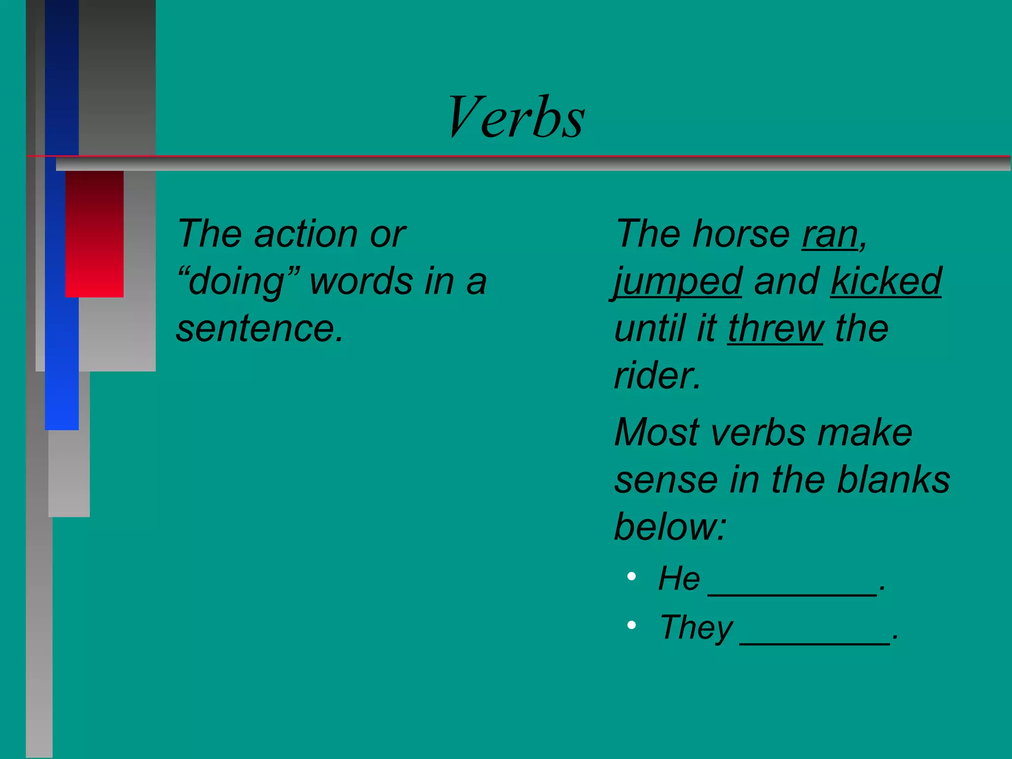 Verbs
The action or
“doing” words in a
sentence.

The horse ran,
jumped and kicked
until it threw the
rider.
Most verbs make
sense in the blanks
below:
• He _________.
• They ________.

 