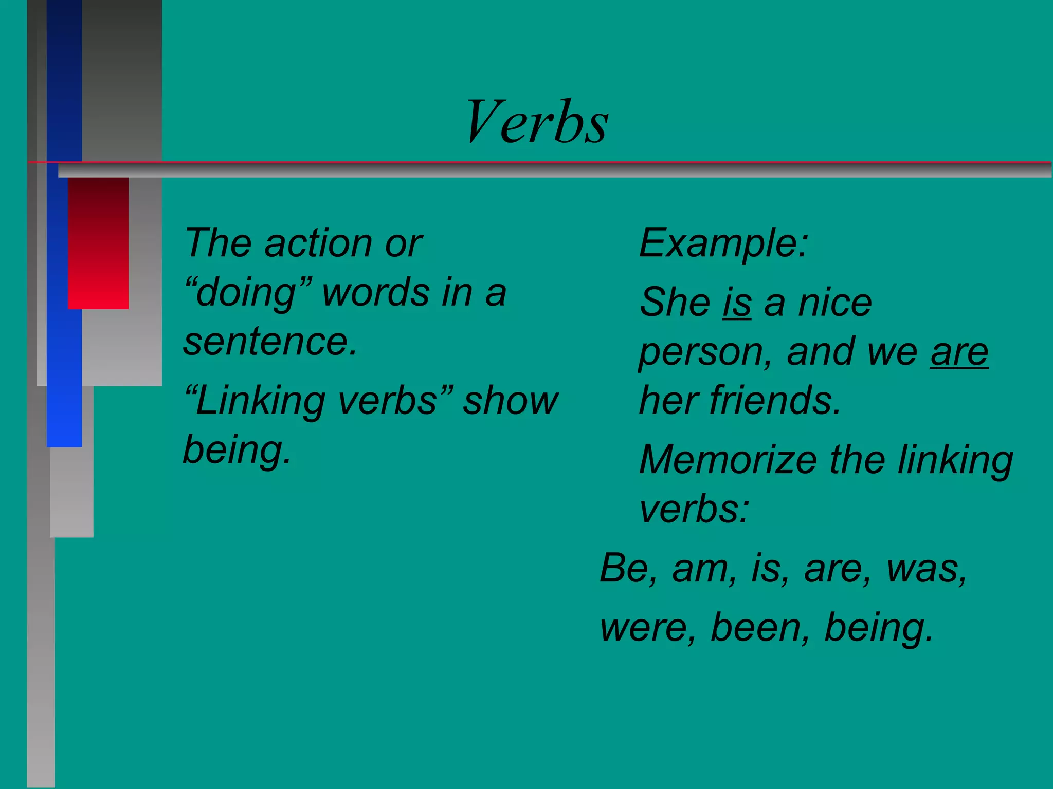 Verbs
The action or
“doing” words in a
sentence.
“Linking verbs” show
being.

Example:
She is a nice
person, and we are
her friends.
Memorize the linking
verbs:
Be, am, is, are, was,
were, been, being.

 
