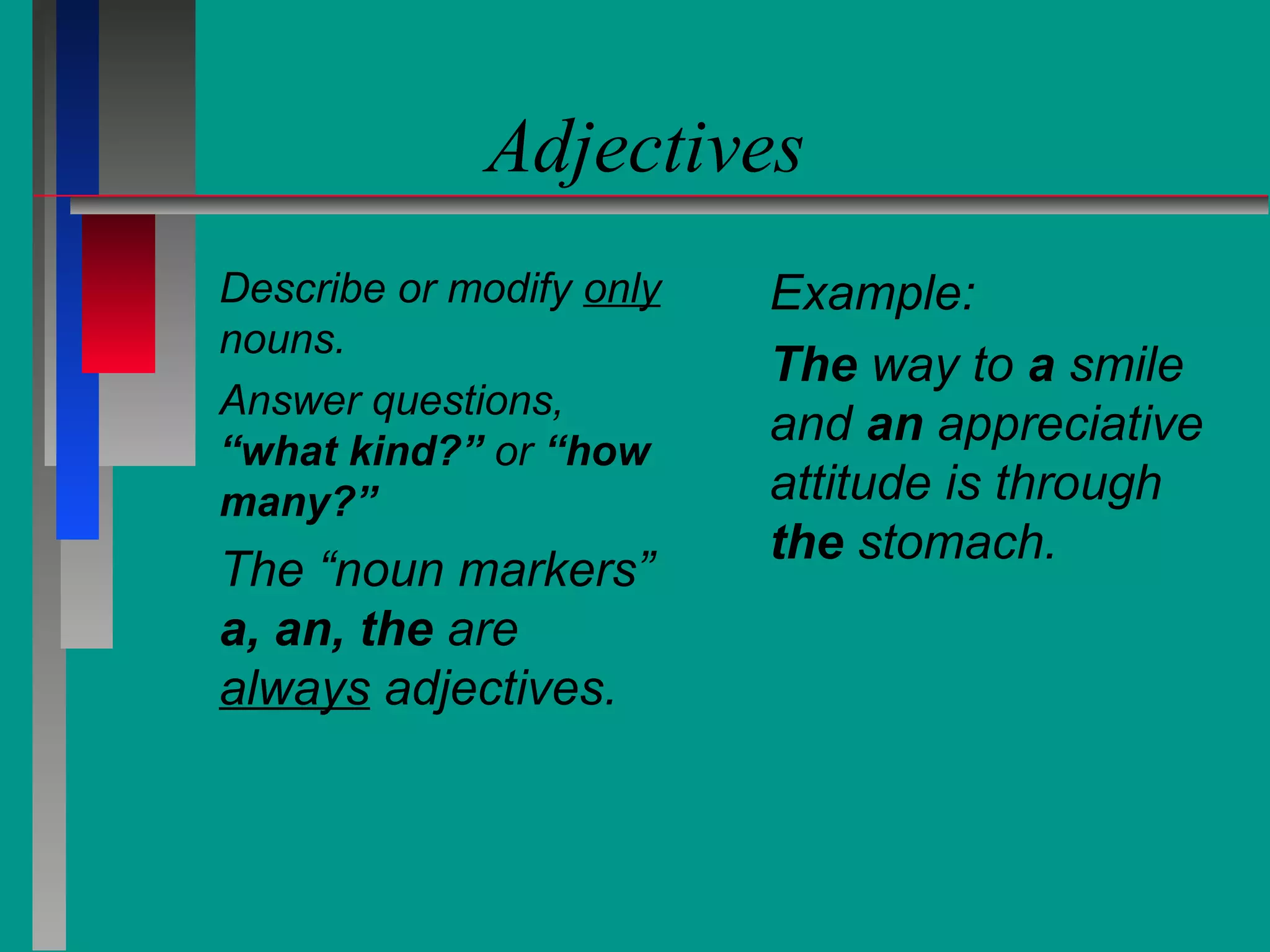 Adjectives
Describe or modify only
nouns.
Answer questions,
“what kind?” or “how
many?”

The “noun markers”
a, an, the are
always adjectives.

Example:
The way to a smile
and an appreciative
attitude is through
the stomach.

 