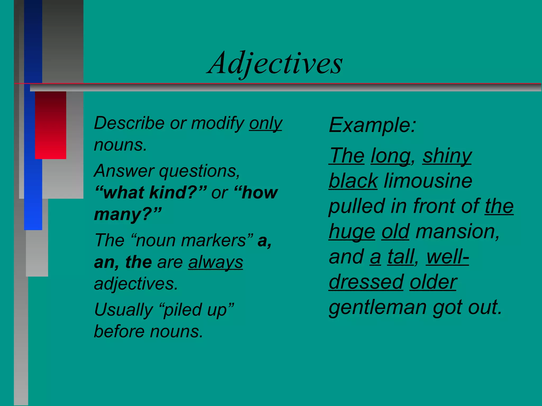 Adjectives
Describe or modify only
nouns.
Answer questions,
“what kind?” or “how
many?”
The “noun markers” a,
an, the are always
adjectives.
Usually “piled up”
before nouns.

Example:
The long, shiny
black limousine
pulled in front of the
huge old mansion,
and a tall, welldressed older
gentleman got out.

 