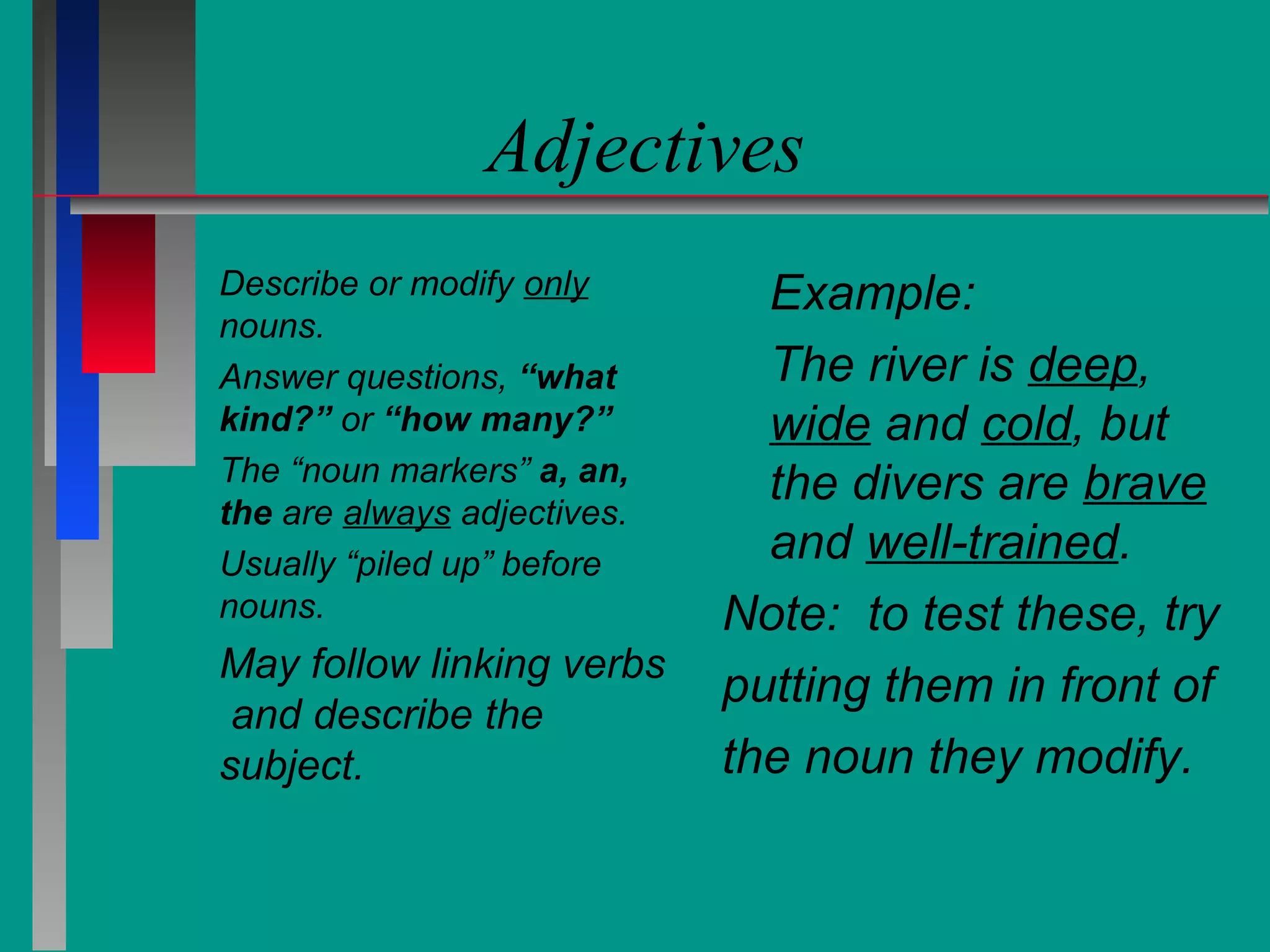 Adjectives
Describe or modify only
nouns.
Answer questions, “what
kind?” or “how many?”
The “noun markers” a, an,
the are always adjectives.
Usually “piled up” before
nouns.

May follow linking verbs
and describe the
subject.

Example:
The river is deep,
wide and cold, but
the divers are brave
and well-trained.
Note: to test these, try
putting them in front of
the noun they modify.

 