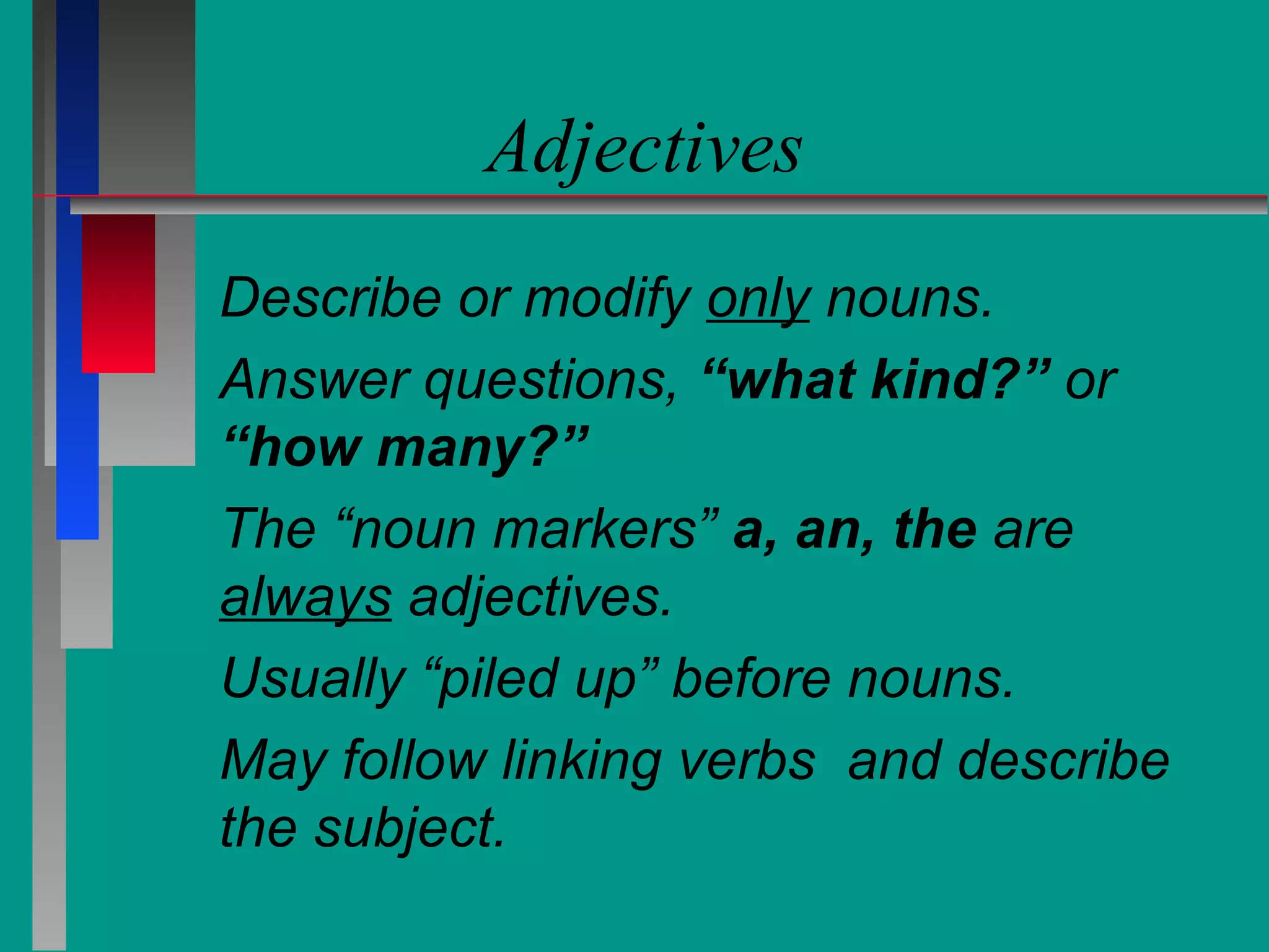 Adjectives
Describe or modify only nouns.
Answer questions, “what kind?” or
“how many?”
The “noun markers” a, an, the are
always adjectives.
Usually “piled up” before nouns.
May follow linking verbs and describe
the subject.

 