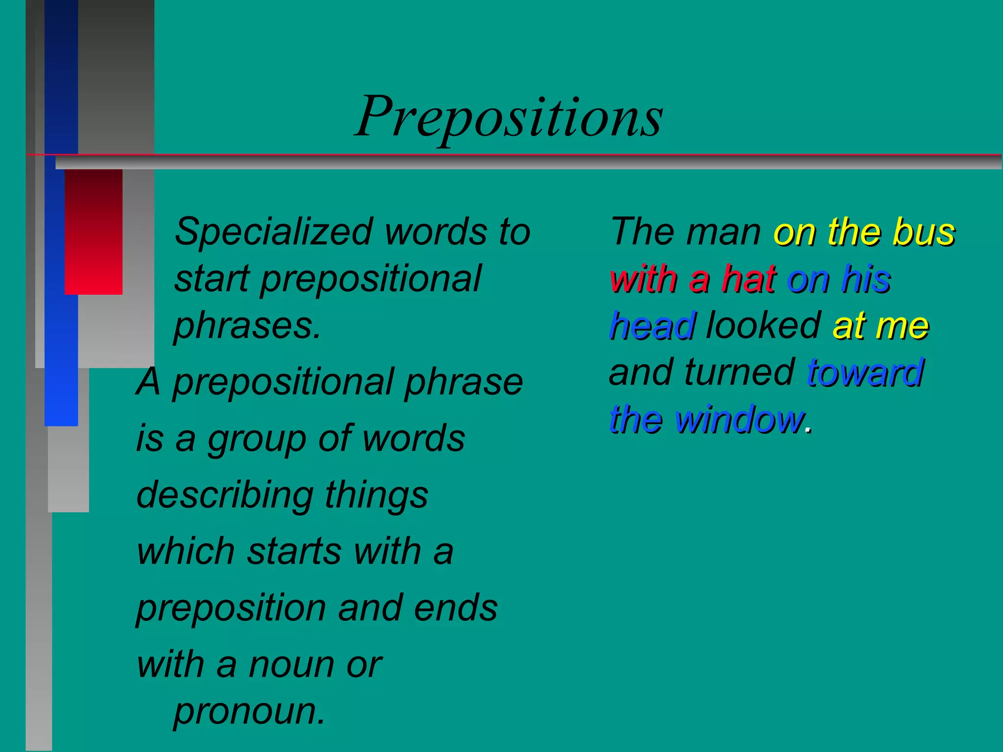 Prepositions
Specialized words to
start prepositional
phrases.
A prepositional phrase
is a group of words
describing things
which starts with a
preposition and ends
with a noun or
pronoun.

The man on the bus
with a hat on his
head looked at me
and turned toward
the window.

 