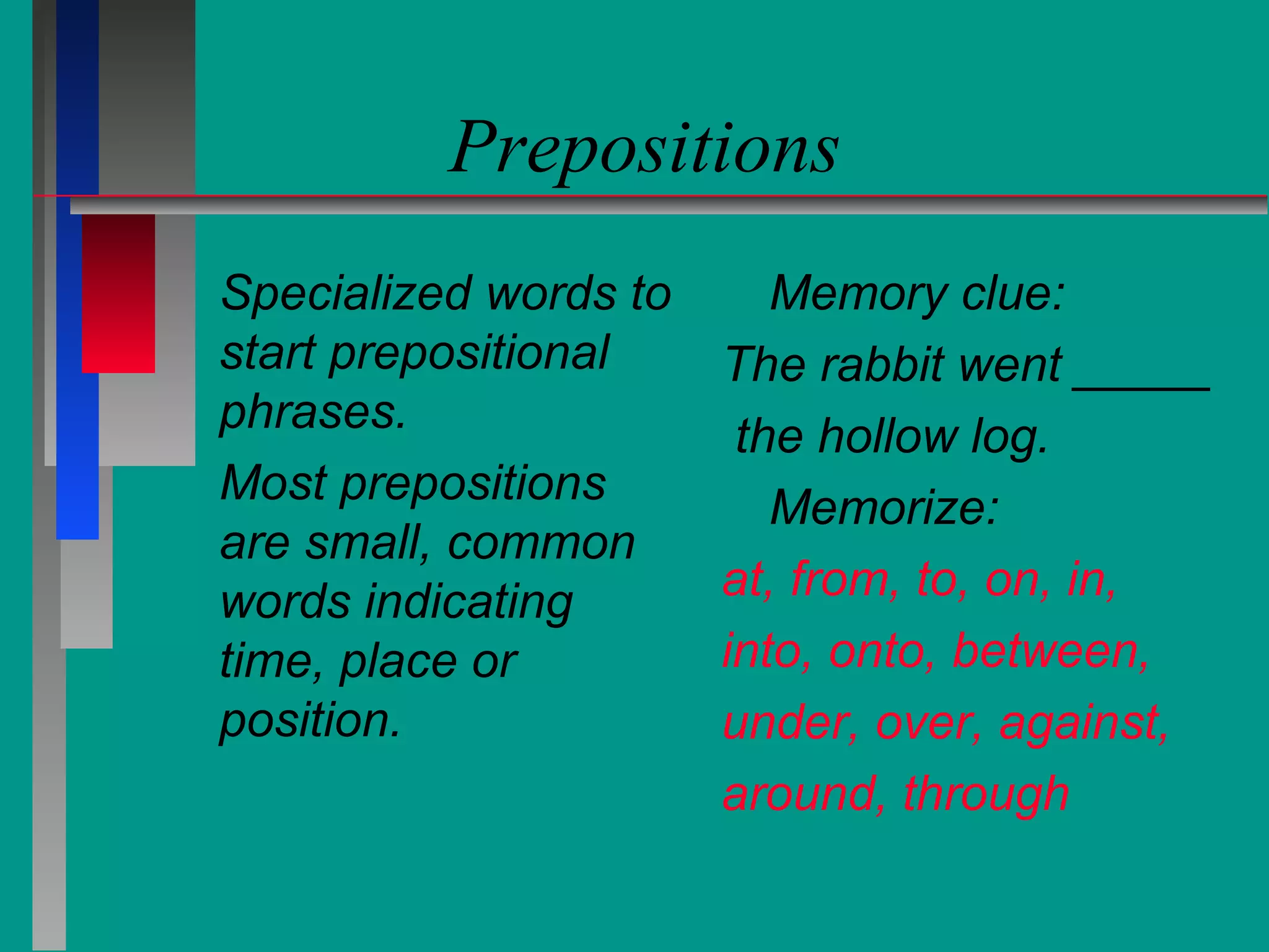 Prepositions
Specialized words to
start prepositional
phrases.
Most prepositions
are small, common
words indicating
time, place or
position.

Memory clue:
The rabbit went _____
the hollow log.
Memorize:
at, from, to, on, in,
into, onto, between,
under, over, against,
around, through

 