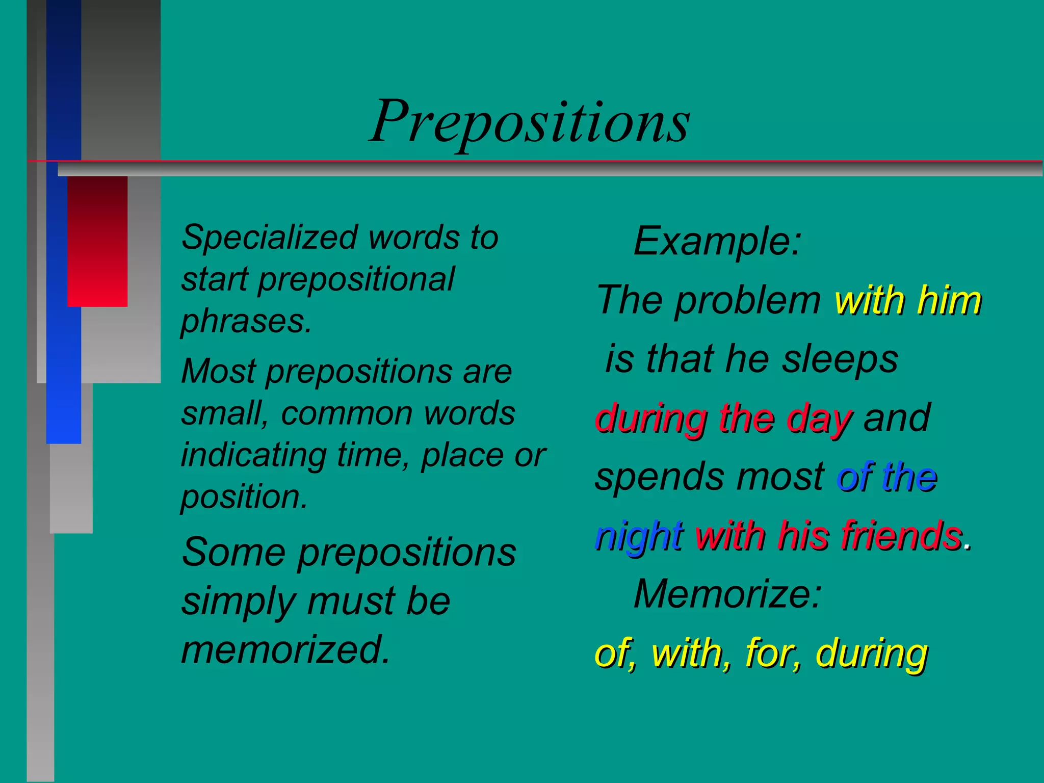 Prepositions
Specialized words to
start prepositional
phrases.
Most prepositions are
small, common words
indicating time, place or
position.

Some prepositions
simply must be
memorized.

Example:
The problem with him
is that he sleeps
during the day and
spends most of the
night with his friends.
Memorize:
of, with, for, during

 