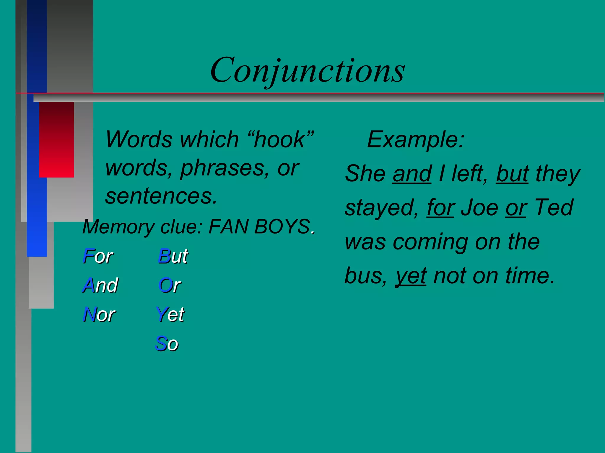 Conjunctions
Words which “hook”
words, phrases, or
sentences.
Memory clue: FAN BOYS.
For
But
And
Or
Nor
Yet
So

Example:
She and I left, but they
stayed, for Joe or Ted
was coming on the
bus, yet not on time.

 