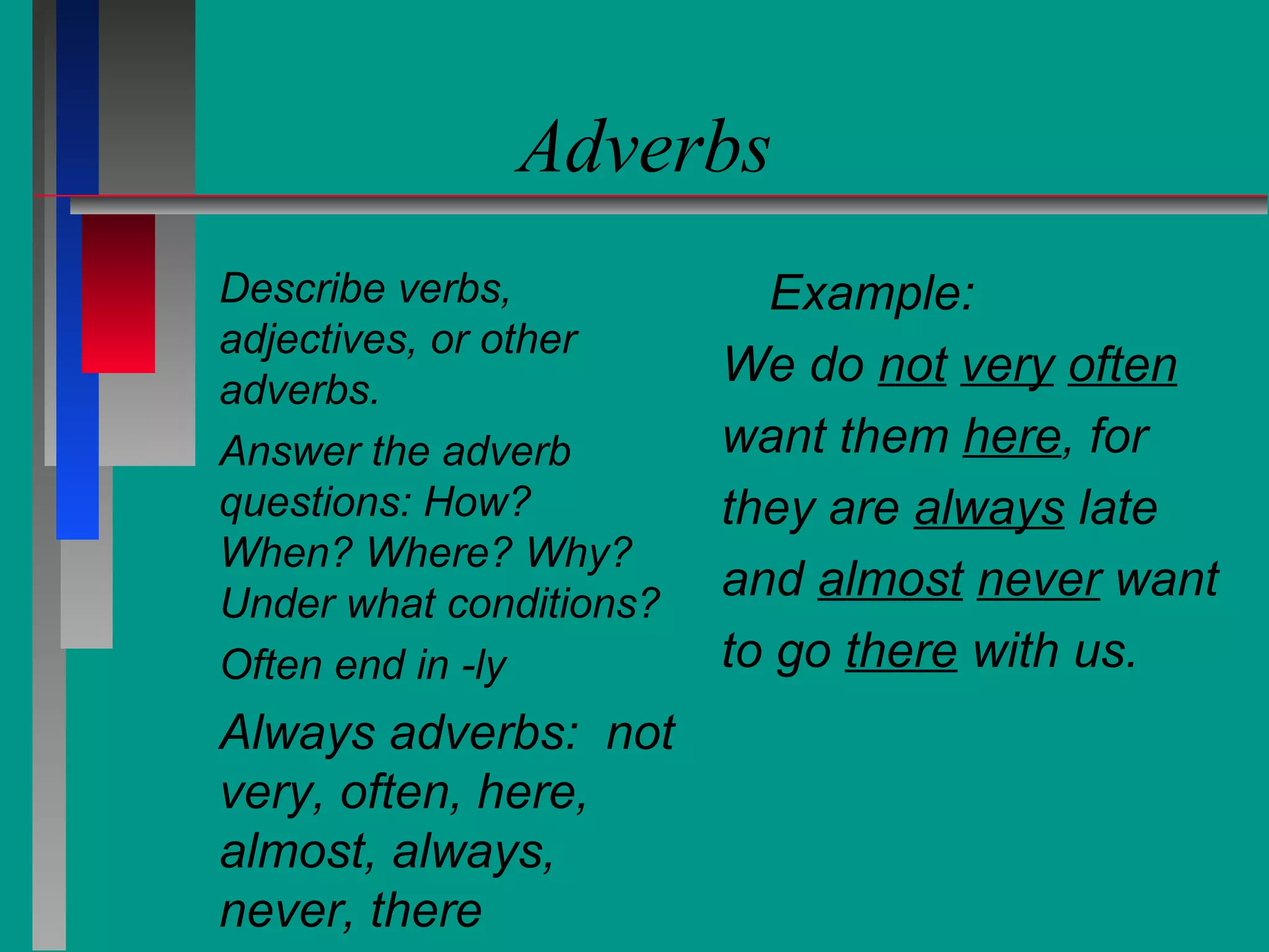 Adverbs
Describe verbs,
adjectives, or other
adverbs.
Answer the adverb
questions: How?
When? Where? Why?
Under what conditions?
Often end in -ly

Always adverbs: not
very, often, here,
almost, always,
never, there

Example:
We do not very often
want them here, for
they are always late
and almost never want
to go there with us.

 