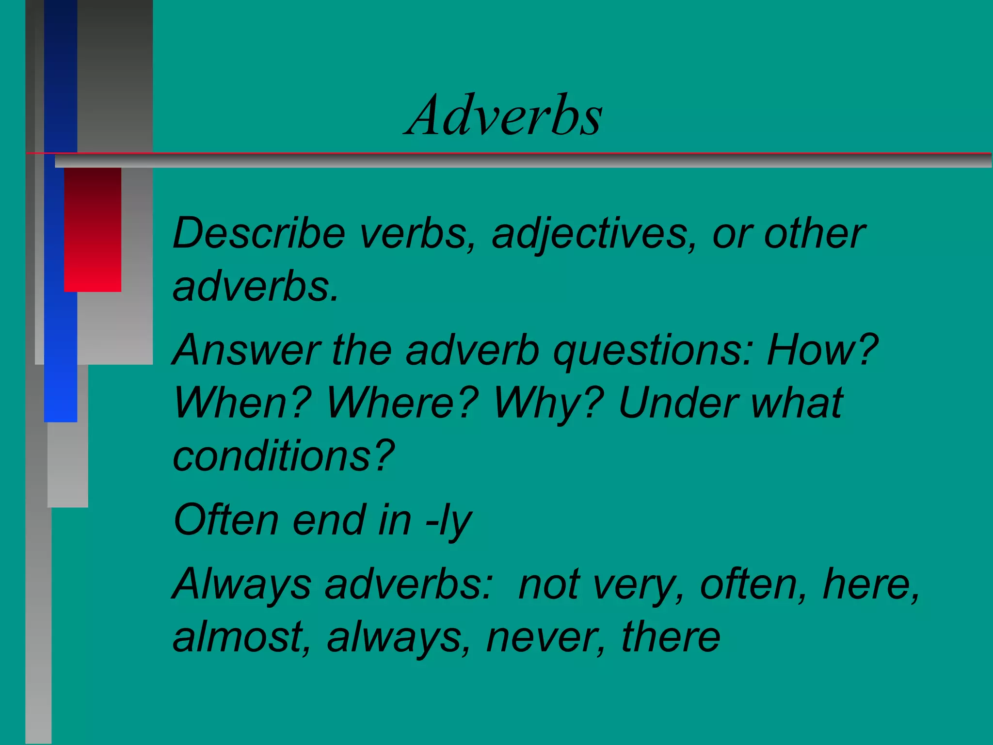 Adverbs
Describe verbs, adjectives, or other
adverbs.
Answer the adverb questions: How?
When? Where? Why? Under what
conditions?
Often end in -ly
Always adverbs: not very, often, here,
almost, always, never, there

 