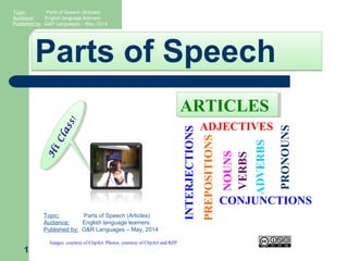 Parts of SpeechParts of Speech
1
H
iClass!
H
iClass!
Topic: Parts of Speech (Articles)
Audience: English language learners
Published by: G&R Languages – May, 2014
Images: courtesy of ClipArt. Photos: courtesy of ClipArt and RZP VERBS
NOUNS
PRONOUNS
PREPOSITIONS
ADVERBS
ADJECTIVES
CONJUNCTIONS
INTERJECTIONS
ARTICLESARTICLES
Topic: Parts of Speech (Articles)
Audience: English language learners
Published by: G&R Languages – May, 2014
 