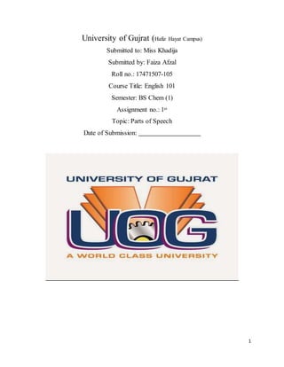 1
University of Gujrat (Hafiz Hayat Campus)
Submitted to: Miss Khadija
Submitted by: Faiza Afzal
Roll no.: 17471507-105
Course Title: English 101
Semester: BS Chem (1)
Assignment no.: 1st
Topic: Parts of Speech
Date of Submission:
 