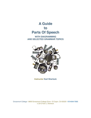 Grossmont College • 8800 Grossmont College Drive • El Cajon, CA 92020 • 619-644-7000
© 2012 Karl J. Sherlock
A Guide
to
Parts Of Speech
WITH DIAGRAMMING
AND SELECTED GRAMMAR TOPICS
Instructor Karl Sherlock
 