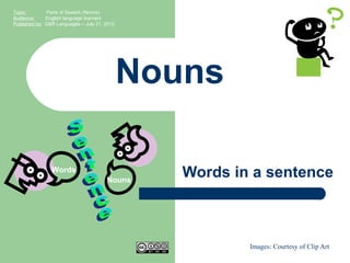 Topic:        Parts of Speech (Nouns)
Audience:     English language learners
Published by: G&R Languages – July 31, 2012




                                              Nouns

                Words
                                       Nouns
                                                 Words in a sentence



                                                         Images: Courtesy of Clip Art
 