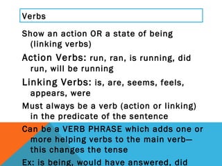 Verbs <ul><li>Show an action OR a state of being (linking verbs) </li></ul><ul><li>Action Verbs:  run, ran, is running, di...