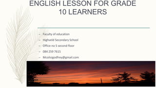 ENGLISH LESSON FOR GRADE
10 LEARNERS
– Faculty of education
– Highveld Secondary School
– Office no 5 second floor
– 084 259 7615
– Mcolisigodfrey@gmail.com
 
