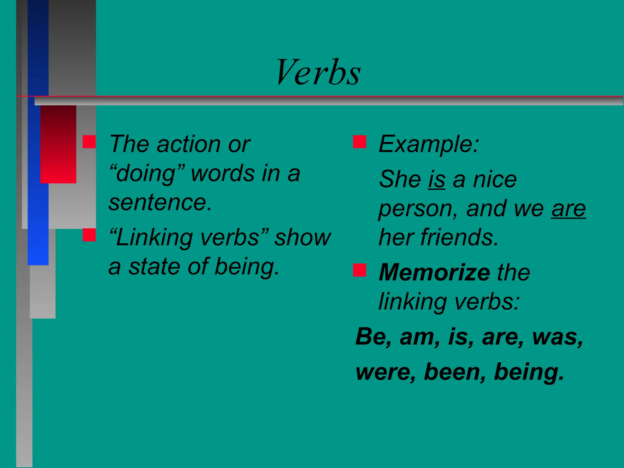 Verbs
 The action or
“doing” words in a
sentence.
 “Linking verbs” show
a state of being.
 Example:
She is a nice
person, and we are
her friends.
 Memorize the
linking verbs:
Be, am, is, are, was,
were, been, being.
 