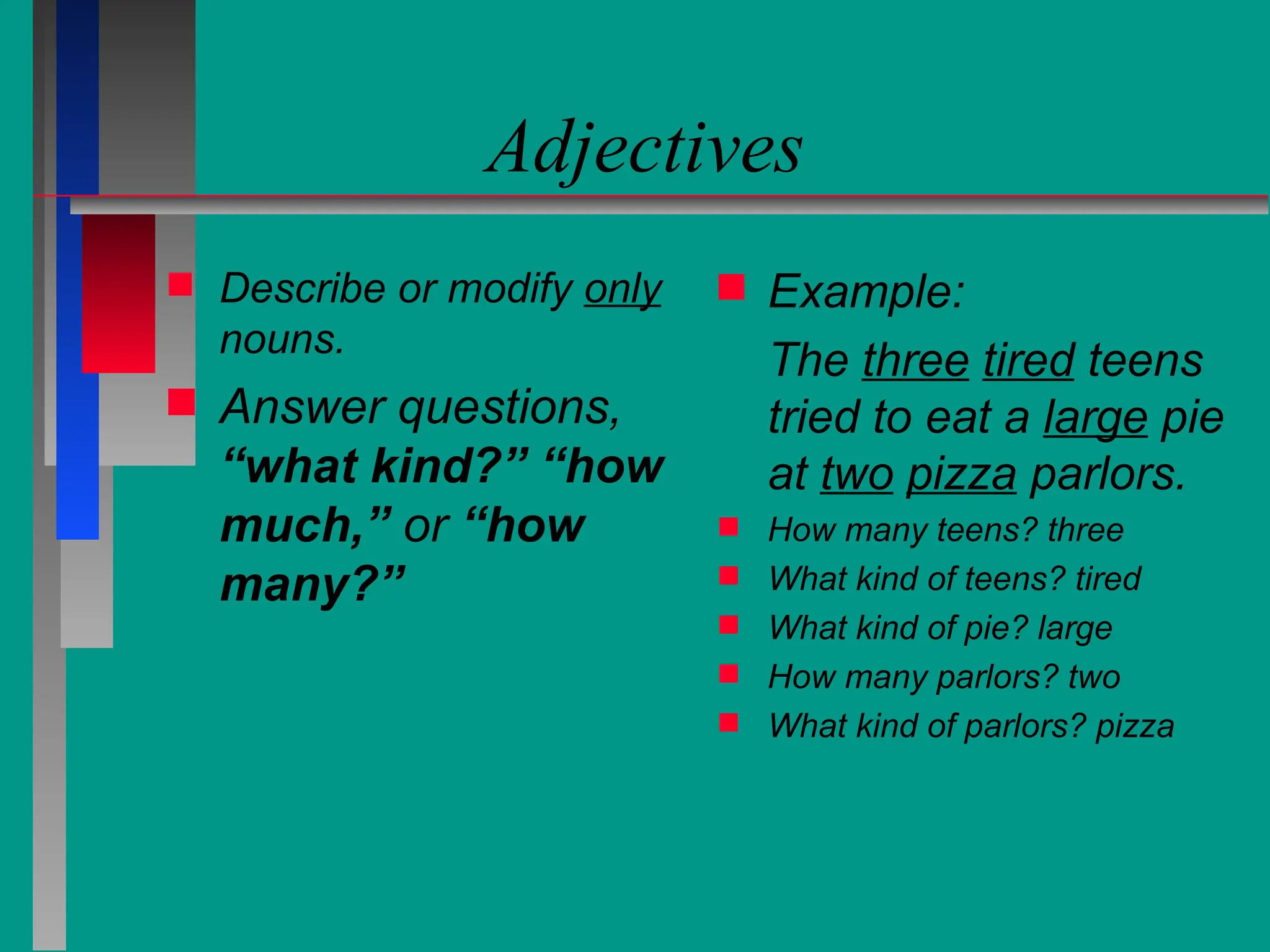 Adjectives
 Describe or modify only
nouns.
 Answer questions,
“what kind?” “how
much,” or “how
many?”
 Example:
The three tired teens
tried to eat a large pie
at two pizza parlors.
 How many teens? three
 What kind of teens? tired
 What kind of pie? large
 How many parlors? two
 What kind of parlors? pizza
 
