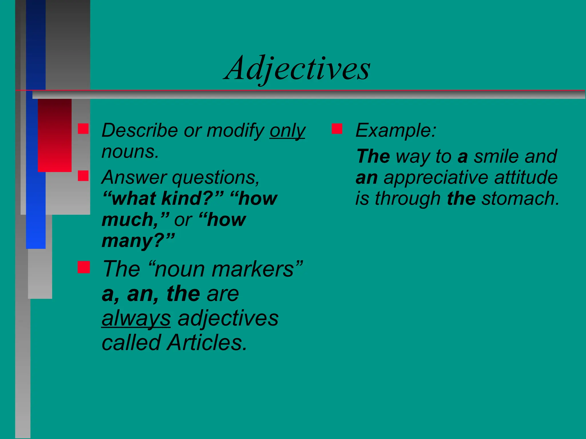 Adjectives
 Describe or modify only
nouns.
 Answer questions,
“what kind?” “how
much,” or “how
many?”
 The “noun markers”
a, an, the are
always adjectives
called Articles.
 Example:
The way to a smile and
an appreciative attitude
is through the stomach.
 