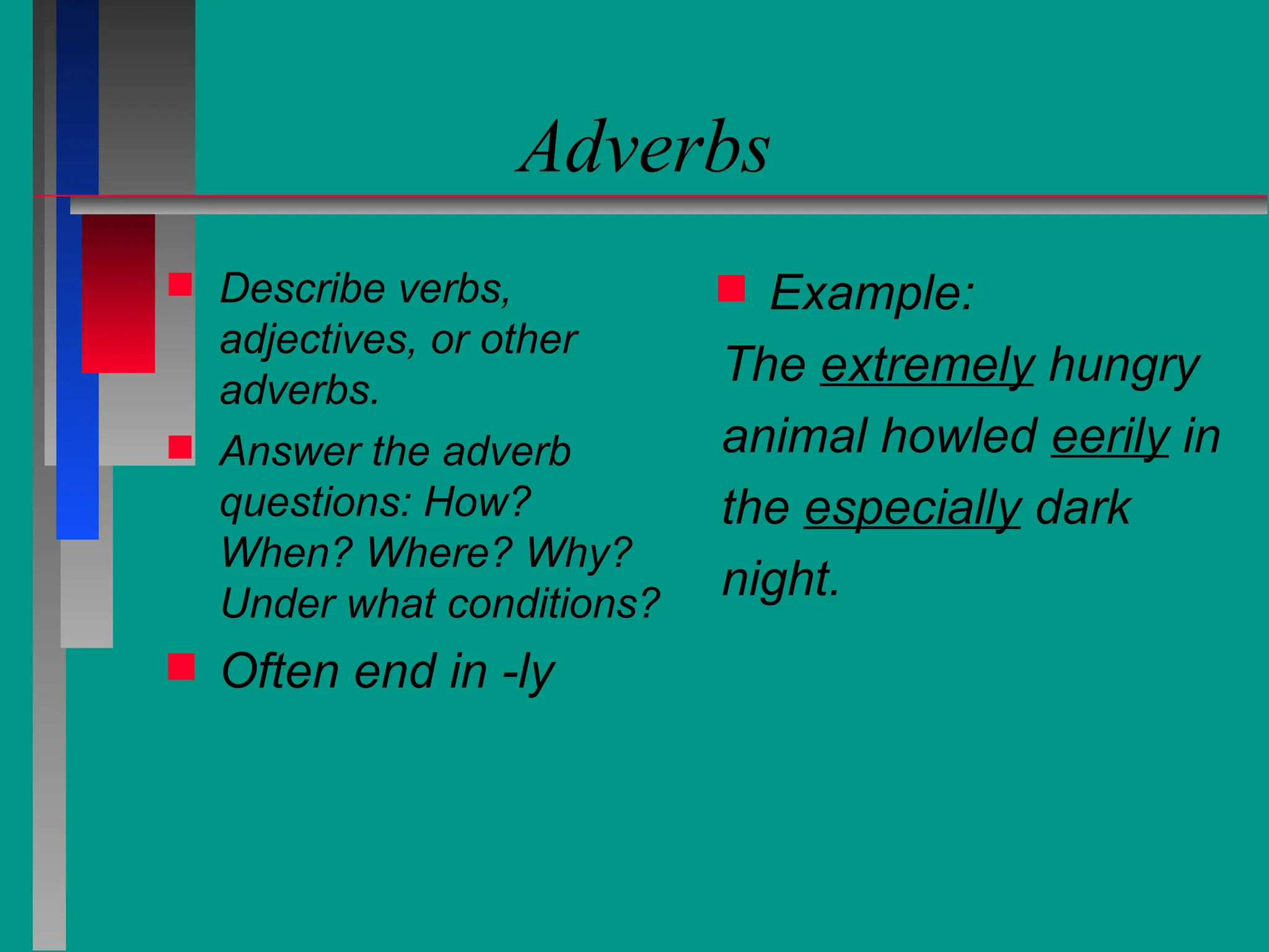 Adverbs
 Describe verbs,
adjectives, or other
adverbs.
 Answer the adverb
questions: How?
When? Where? Why?
Under what conditions?
 Often end in -ly
 Example:
The extremely hungry
animal howled eerily in
the especially dark
night.
 