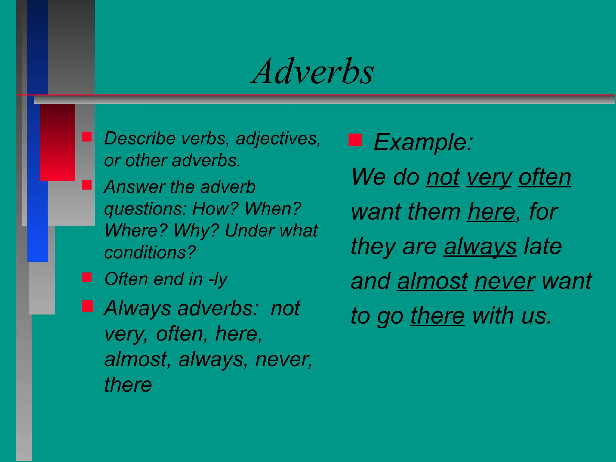 Adverbs
 Describe verbs, adjectives,
or other adverbs.
 Answer the adverb
questions: How? When?
Where? Why? Under what
conditions?
 Often end in -ly
 Always adverbs: not
very, often, here,
almost, always, never,
there
 Example:
We do not very often
want them here, for
they are always late
and almost never want
to go there with us.
 