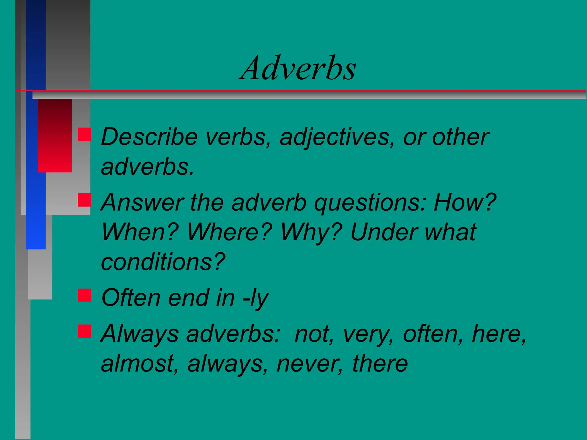 Adverbs
 Describe verbs, adjectives, or other
adverbs.
 Answer the adverb questions: How?
When? Where? Why? Under what
conditions?
 Often end in -ly
 Always adverbs: not, very, often, here,
almost, always, never, there
 