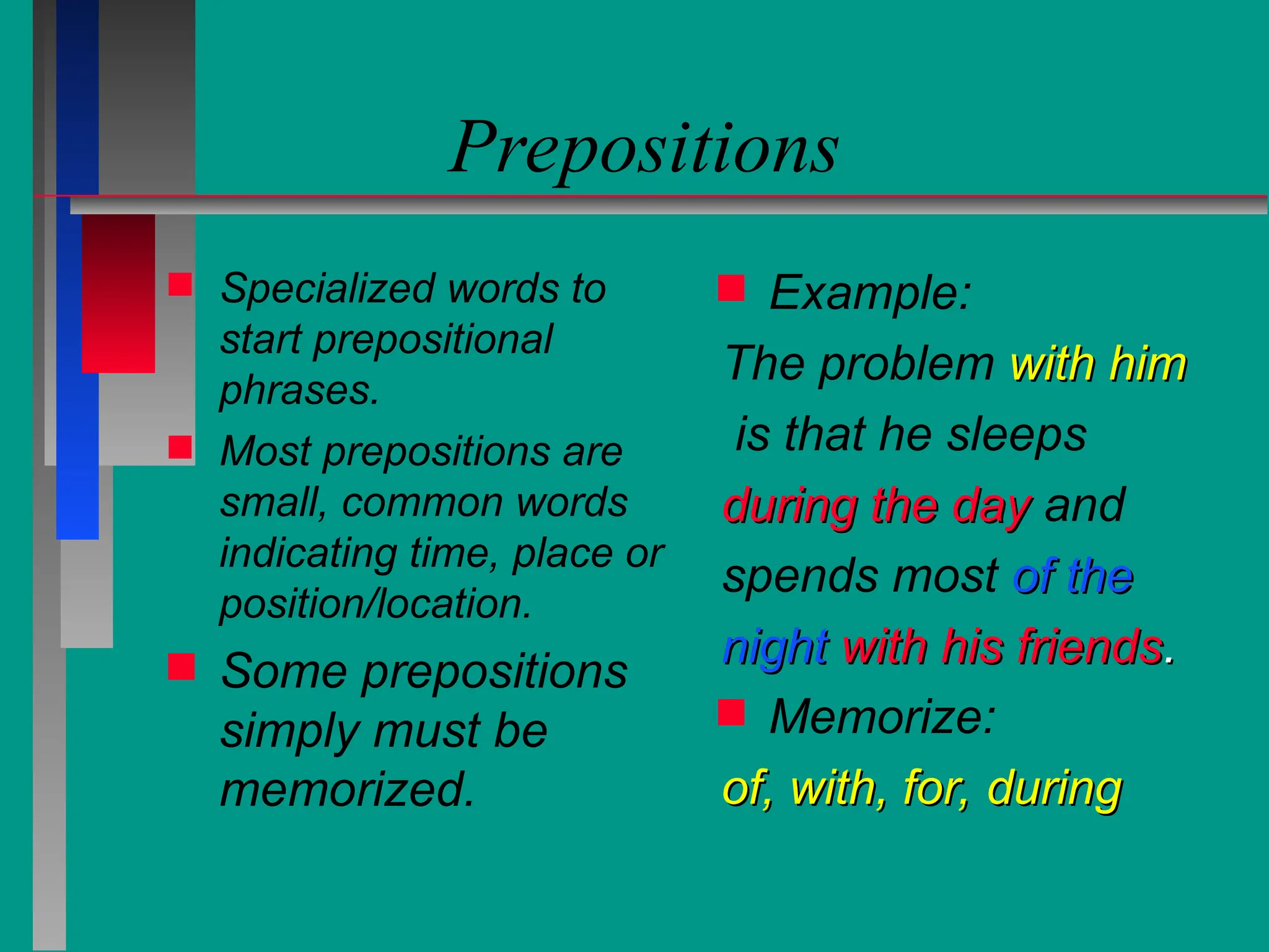 Prepositions
 Specialized words to
start prepositional
phrases.
 Most prepositions are
small, common words
indicating time, place or
position/location.
 Some prepositions
simply must be
memorized.
 Example:
The problem with him
with him
is that he sleeps
during the day
during the day and
spends most of the
of the
night
night with his friends
with his friends.
.
 Memorize:
of, with, for, during
of, with, for, during
 