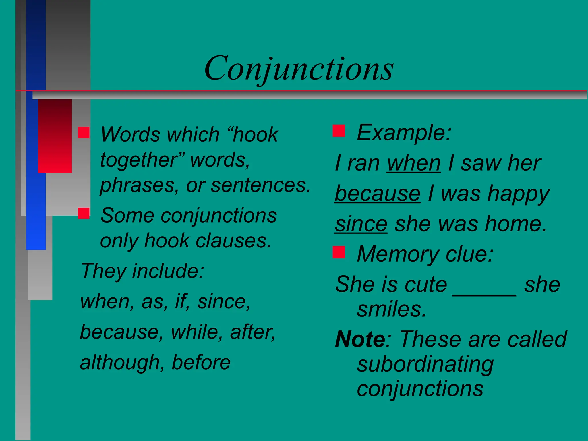 Conjunctions
 Words which “hook
together” words,
phrases, or sentences.
 Some conjunctions
only hook clauses.
They include:
when, as, if, since,
because, while, after,
although, before
 Example:
I ran when I saw her
because I was happy
since she was home.
 Memory clue:
She is cute _____ she
smiles.
Note: These are called
subordinating
conjunctions
 