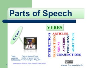 Parts of SpeechParts of Speech
1
H
iClass!
H
iClass!
Topic: Parts of Speech (Verbs)
Audience: English language learners
Published by: G&R Languages – May, 2014
Images: courtesy of ClipArt. Photos: courtesy of ClipArt and RZP
ADVERBS
NOUNS
PRONOUNSS
PREPOSITIONS
ADJECTIVES
ARTICLES
CONJUNCTIONS
INTERJECTIONS
VERBSVERBS
Images: Courtesy of Clip Art
 
