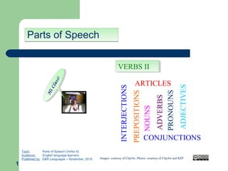 Parts of SpeechParts of Speech
1
H
iClass!
H
iClass!
Topic: Parts of Speech (Verbs II)
Audience: English language learners
Published by: G&R Languages – November, 2018 Images: courtesy of ClipArt. Photos: courtesy of ClipArt and RZP
ADVERBS
NOUNS
PRONOUNS
PREPOSITIONS
ADJECTIVES
ARTICLES
CONJUNCTIONS
INTERJECTIONS
VERBS IIVERBS II
 