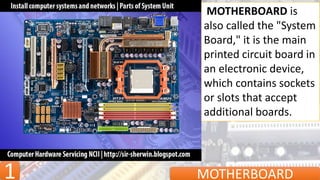 1 MOTHERBOARD
MOTHERBOARD is
also called the "System
Board," it is the main
printed circuit board in
an electronic device,
which contains sockets
or slots that accept
additional boards.
 