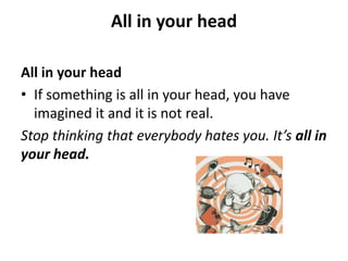 All in your head
All in your head
• If something is all in your head, you have
imagined it and it is not real.
Stop thinking that everybody hates you. It’s all in
your head.

 