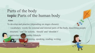 Parts of the body
topic:Parts of the human body
Aims
To develop and practise (depending on stages chosen):
vocabulary: words for external and internal parts of the body, describing people
structure: ‘can’ for actions, ‘should’ and ‘shouldn’t’
curricular work: healthy lifestyle
integrated skills: listening, speaking, reading, writing
 