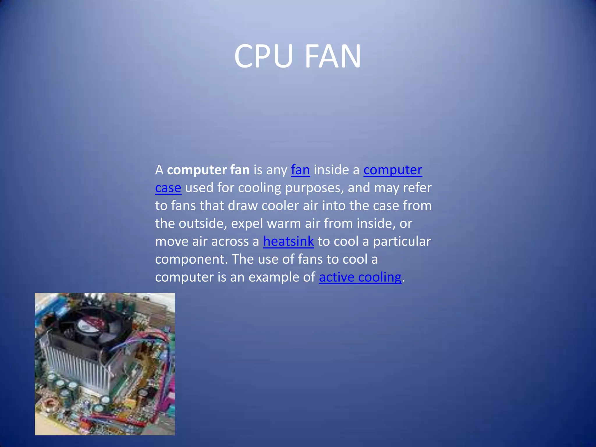 CPU FANA computer fan is any fan inside a computer case used for cooling purposes, and may refer to fans that draw cooler air into the case from the outside, expel warm air from inside, or move air across a heatsink to cool a particular component. The use of fans to cool a computer is an example of active cooling.