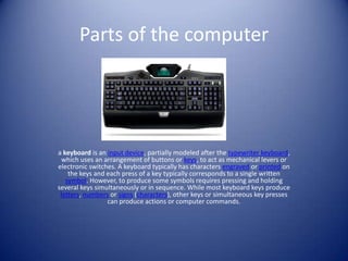 Parts of the computer a keyboard is an input device, partially modeled after the typewriter keyboard, which uses an arrangement of buttons or keys, to act as mechanical levers or electronic switches. A keyboard typically has characters engraved or printed on the keys and each press of a key typically corresponds to a single written symbol. However, to produce some symbols requires pressing and holding several keys simultaneously or in sequence. While most keyboard keys produce letters, numbers or signs (characters), other keys or simultaneous key presses can produce actions or computer commands. 