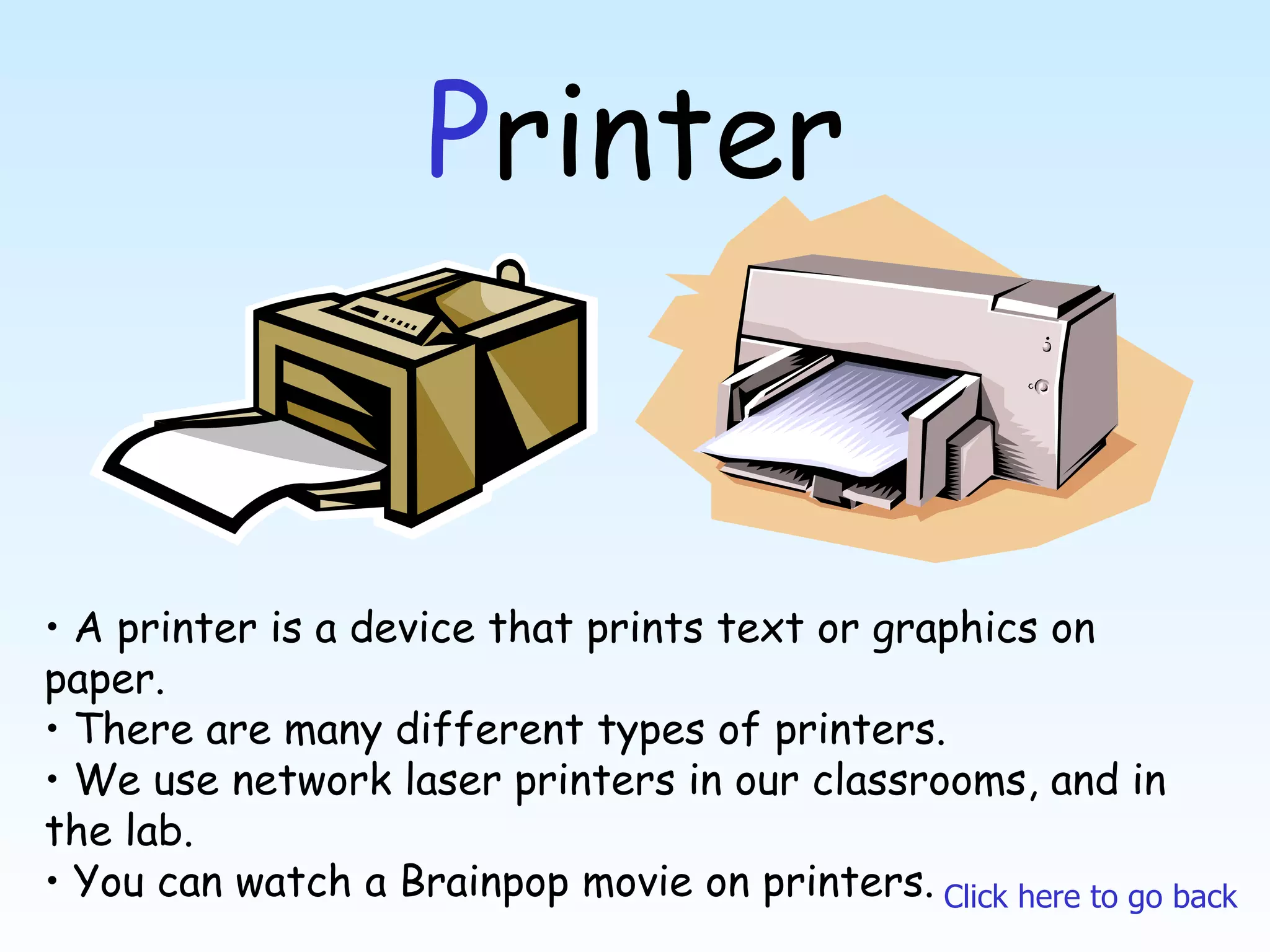 P rinter A printer is a device that prints text or graphics on paper. There are many different types of printers. We use network laser printers in our classrooms, and in the lab. You can watch a Brainpop movie on printers. Click here to go back 