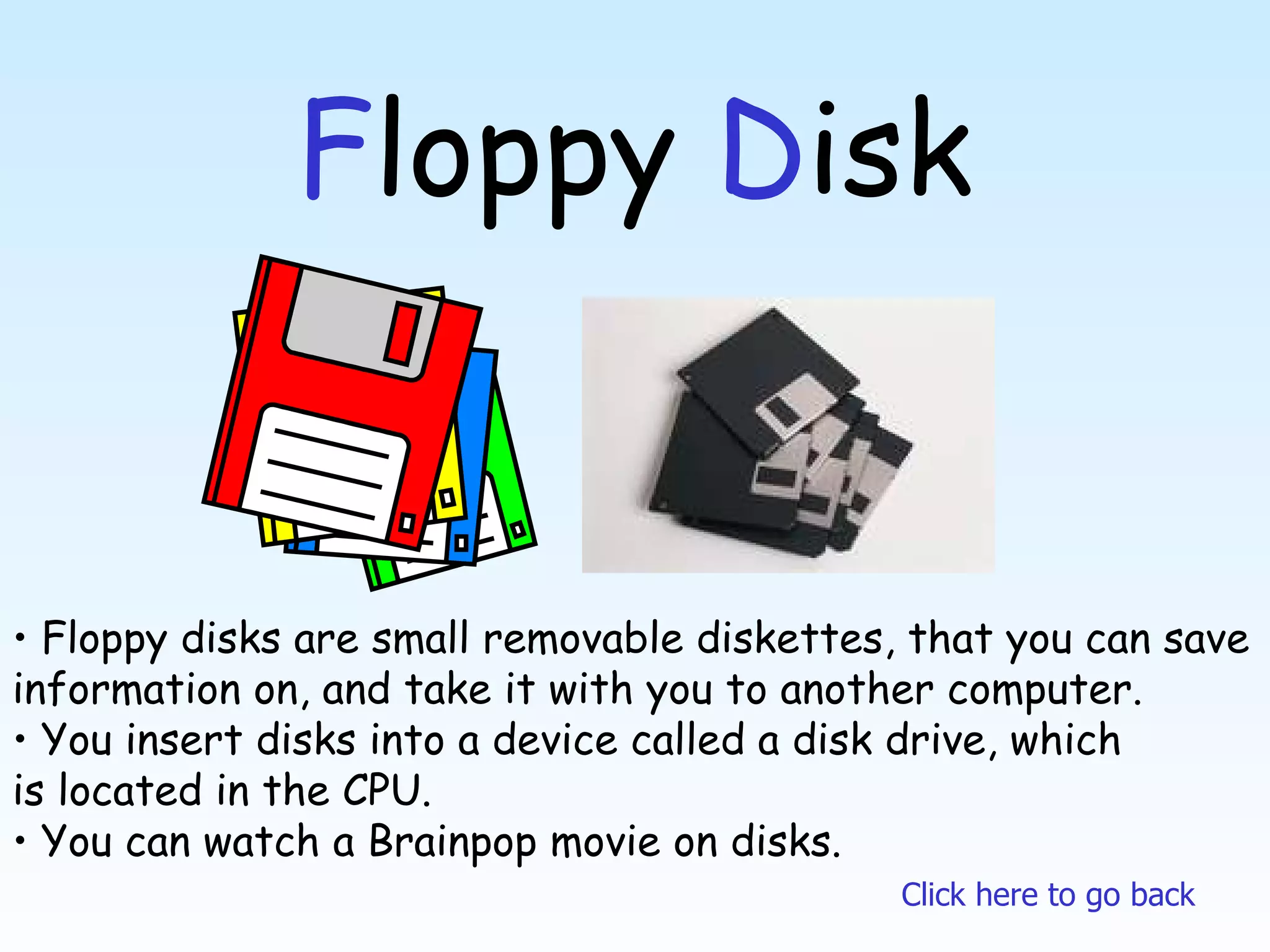 F loppy  D isk Floppy disks are small removable diskettes, that you can save information on, and take it with you to another computer. You insert disks into a device called a disk drive, which is located in the CPU. You can watch a Brainpop movie on disks. Click here to go back 