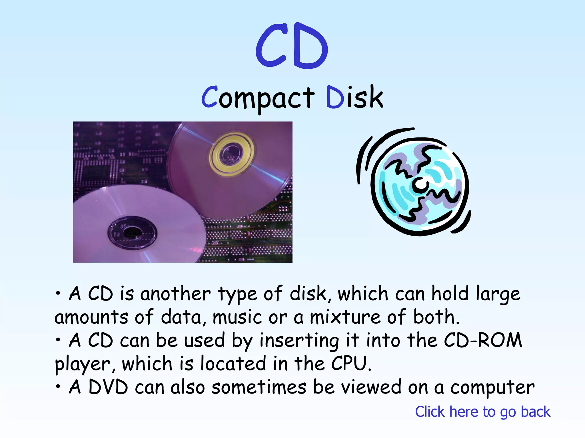CD C ompact  D isk A CD is another type of disk, which can hold large  amounts of data, music or a mixture of both. A CD can be used by inserting it into the CD-ROM player, which is located in the CPU. A DVD can also sometimes be viewed on a computer Click here to go back 
