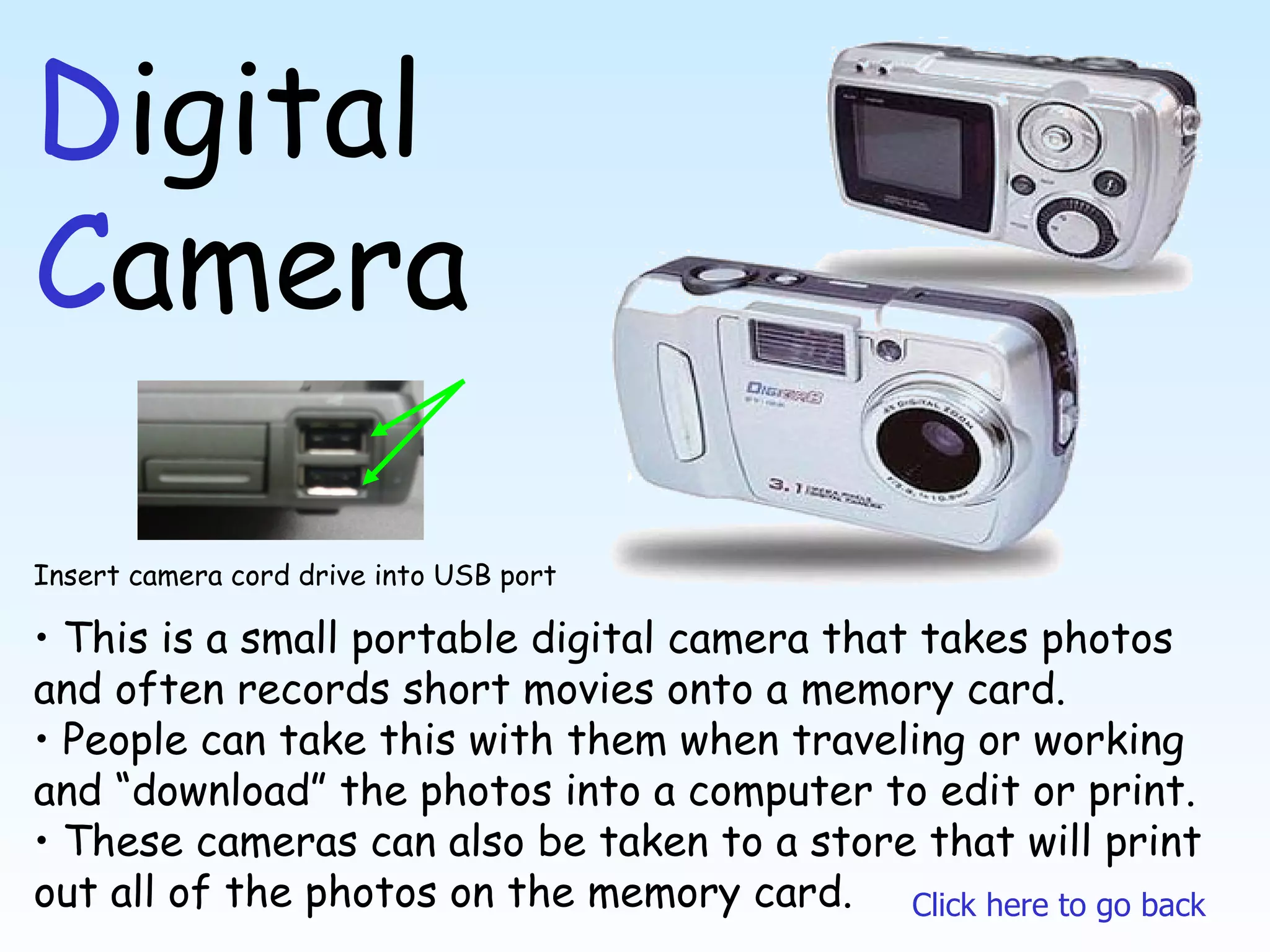 D igital  C amera This is a small portable digital camera that takes photos and often records short movies onto a memory card. People can take this with them when traveling or working and “download” the photos into a computer to edit or print.  These cameras can also be taken to a store that will print out all of the photos on the memory card. Click here to go back Insert camera cord drive into USB port 