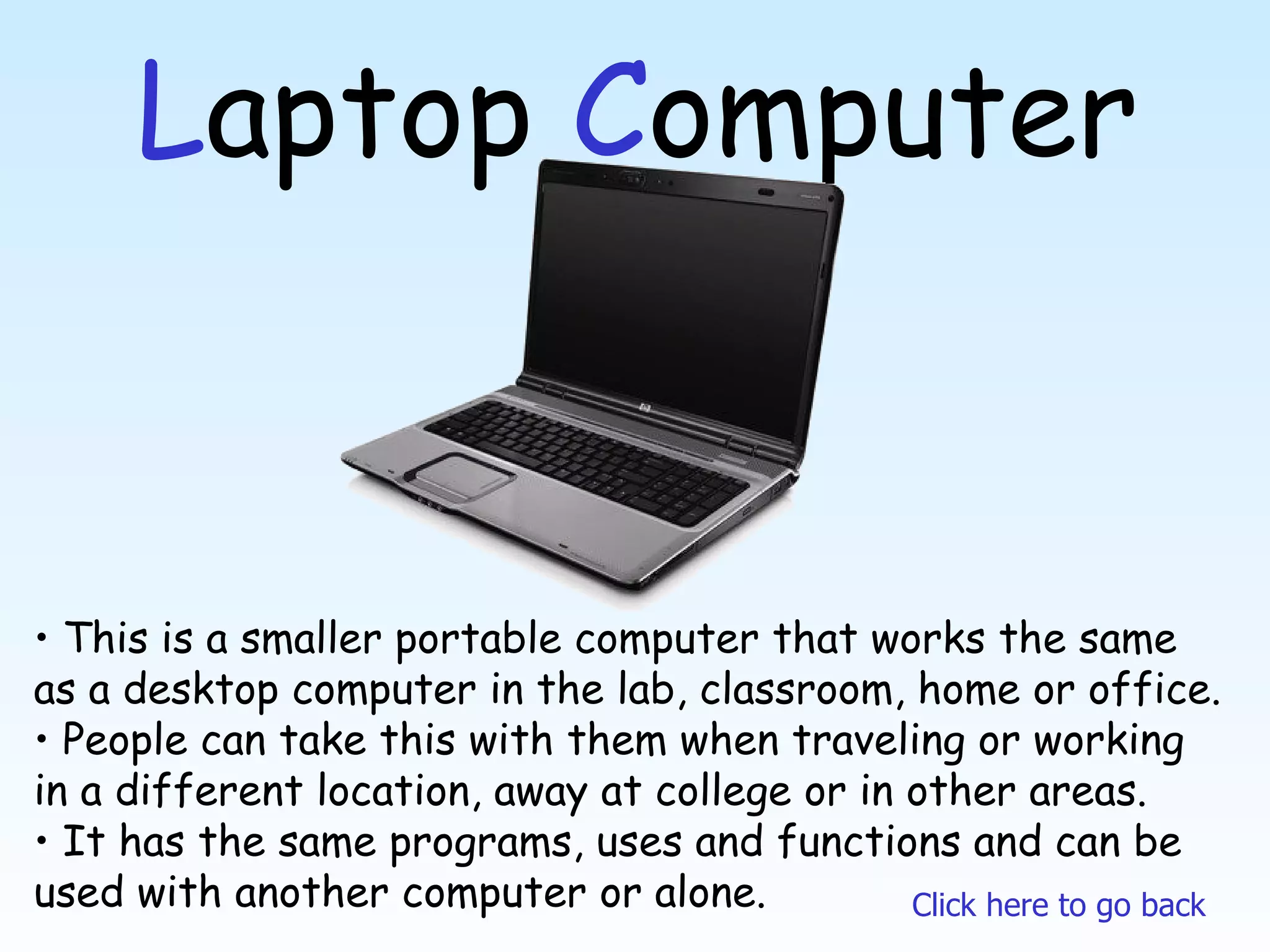 L aptop  C omputer This is a smaller portable computer that works the same as a desktop computer in the lab, classroom, home or office. People can take this with them when traveling or working in a different location, away at college or in other areas.  It has the same programs, uses and functions and can be used with another computer or alone. Click here to go back 