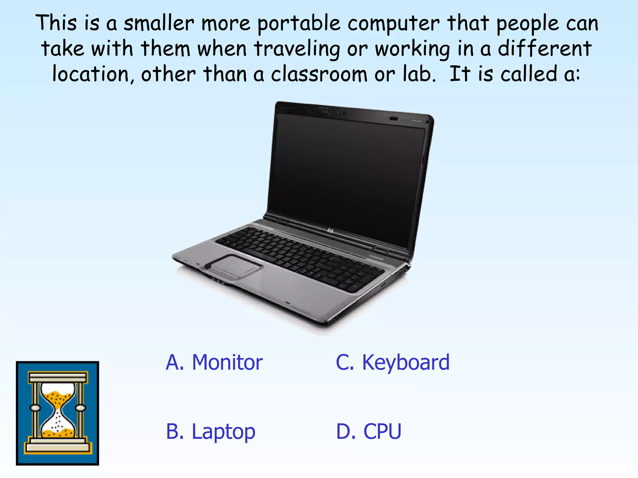 This is a smaller more portable computer that people can take with them when traveling or working in a different location, other than a classroom or lab.  It is called a: A. Monitor D. CPU C. Keyboard B. Laptop 