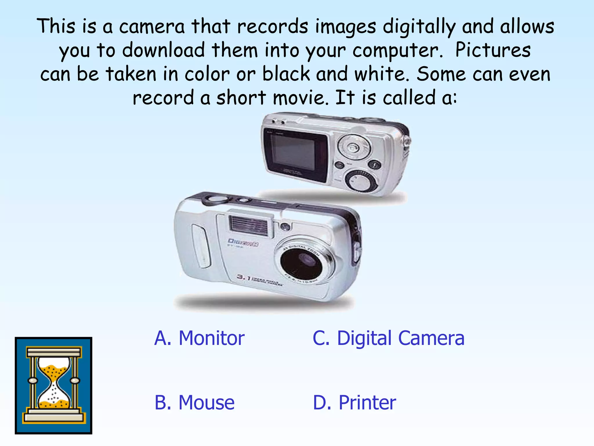 This is a camera that records images digitally and allows you to download them into your computer.  Pictures can be taken in color or black and white. Some can even record a short movie. It is called a: A. Monitor D. Printer C. Digital Camera B. Mouse 