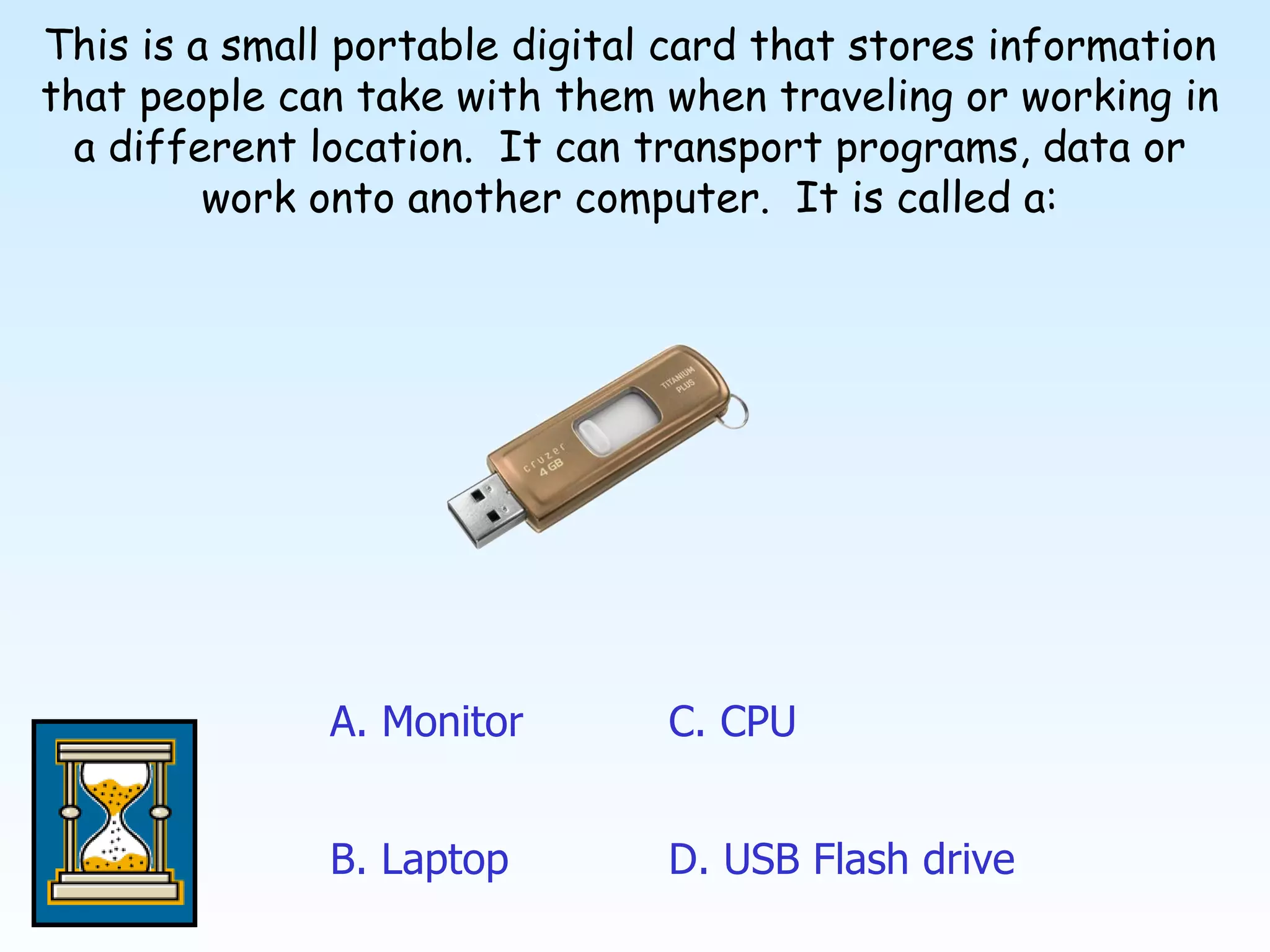 This is a small portable digital card that stores information that people can take with them when traveling or working in a different location.  It can transport programs, data or work onto another computer.  It is called a: A. Monitor C .  CPU D .  USB Flash drive B. Laptop 