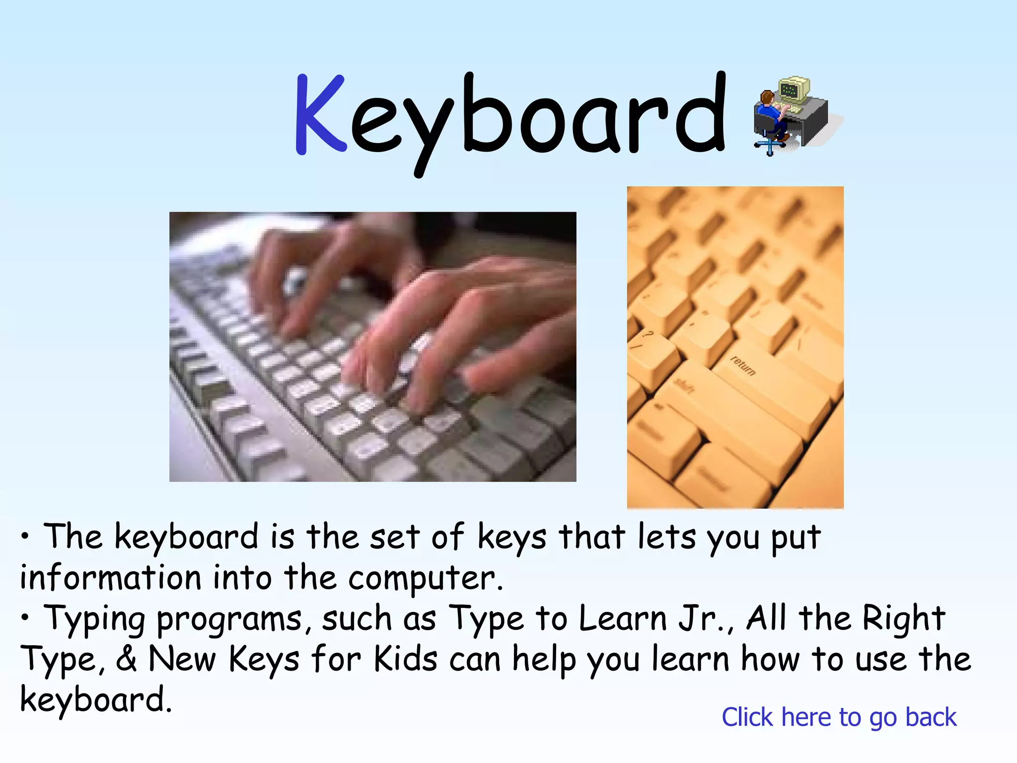 K eyboard The keyboard is the set of keys that lets you put information into the computer. Typing programs, such as Type to Learn Jr., All the Right Type, & New Keys for Kids can help you learn how to use the keyboard. Click here to go back 