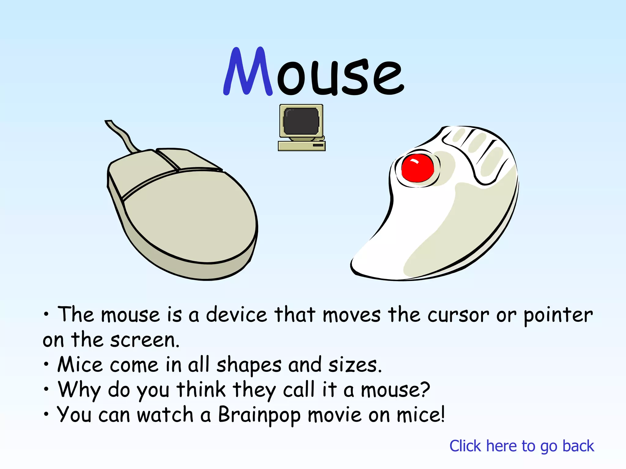 M ouse The mouse is a device that moves the cursor or pointer  on the screen. Mice come in all shapes and sizes. Why do you think they call it a mouse? You can watch a Brainpop movie on mice! Click here to go back 
